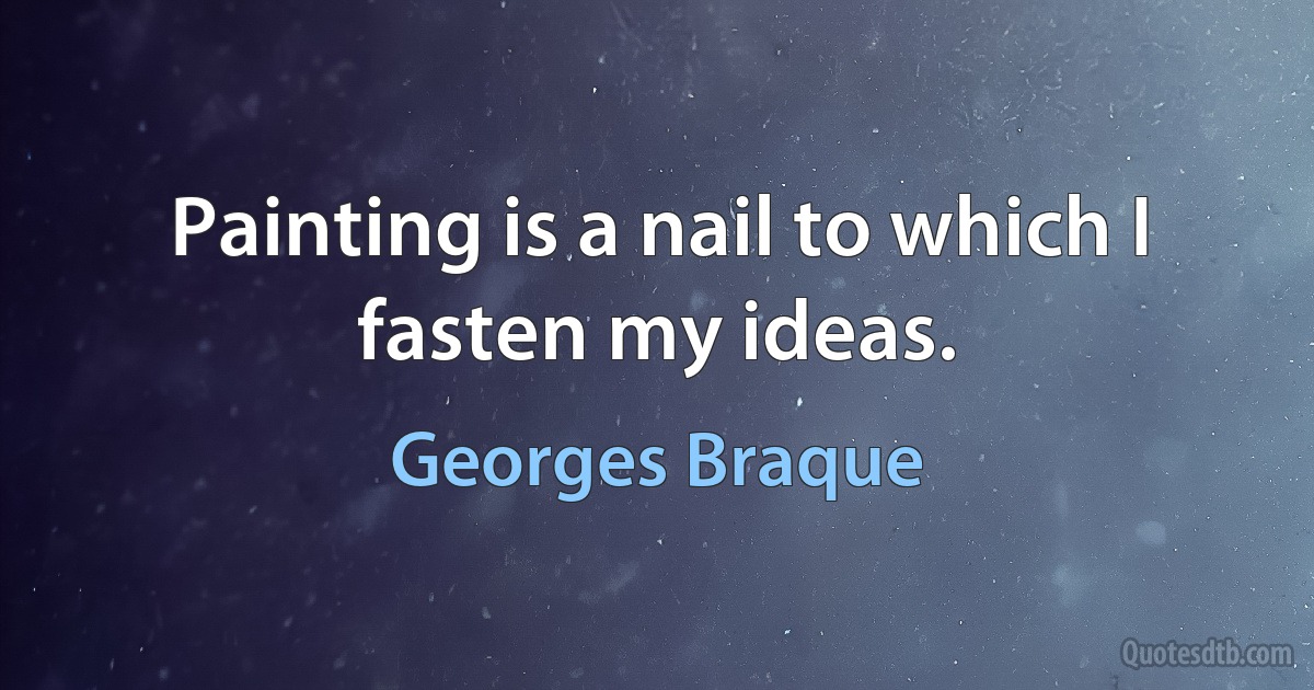 Painting is a nail to which I fasten my ideas. (Georges Braque)