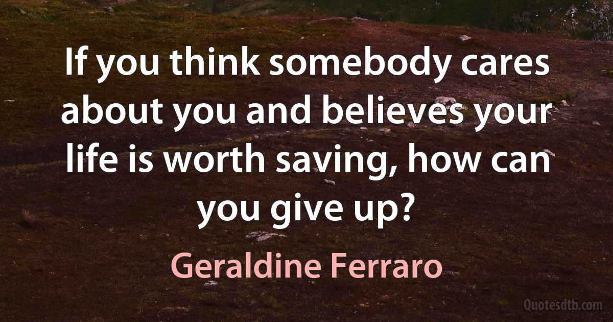 If you think somebody cares about you and believes your life is worth saving, how can you give up? (Geraldine Ferraro)