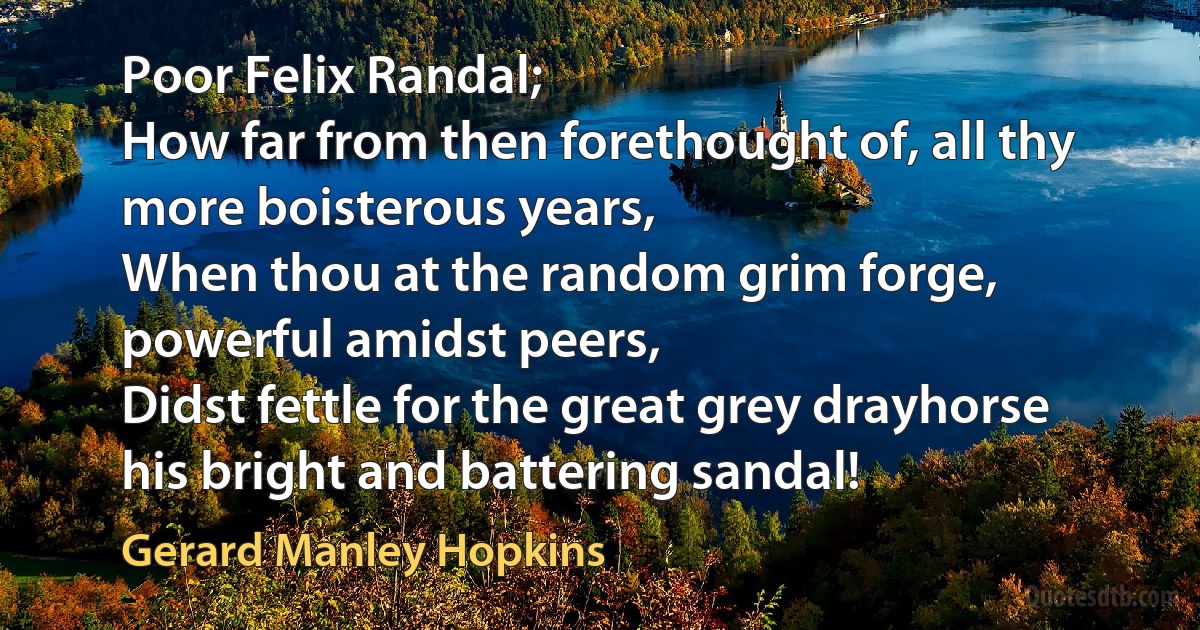 Poor Felix Randal;
How far from then forethought of, all thy more boisterous years,
When thou at the random grim forge, powerful amidst peers,
Didst fettle for the great grey drayhorse his bright and battering sandal! (Gerard Manley Hopkins)