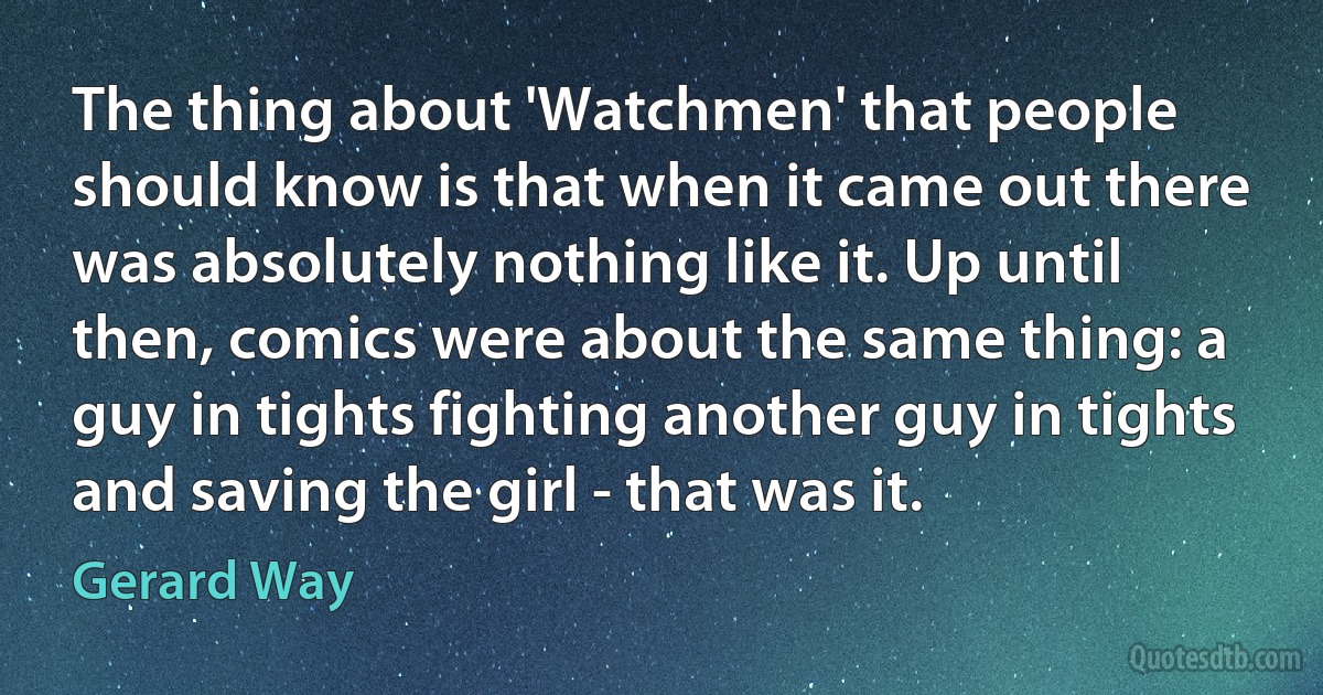 The thing about 'Watchmen' that people should know is that when it came out there was absolutely nothing like it. Up until then, comics were about the same thing: a guy in tights fighting another guy in tights and saving the girl - that was it. (Gerard Way)