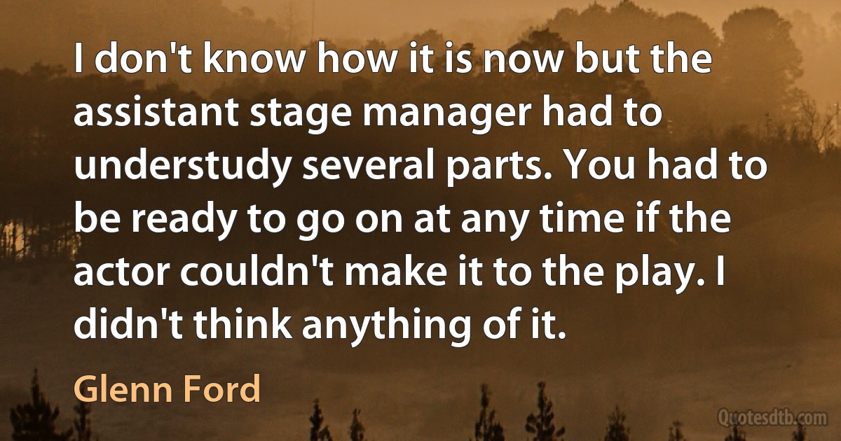 I don't know how it is now but the assistant stage manager had to understudy several parts. You had to be ready to go on at any time if the actor couldn't make it to the play. I didn't think anything of it. (Glenn Ford)