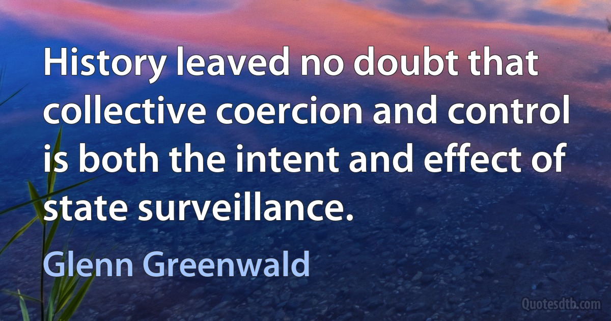 History leaved no doubt that collective coercion and control is both the intent and effect of state surveillance. (Glenn Greenwald)