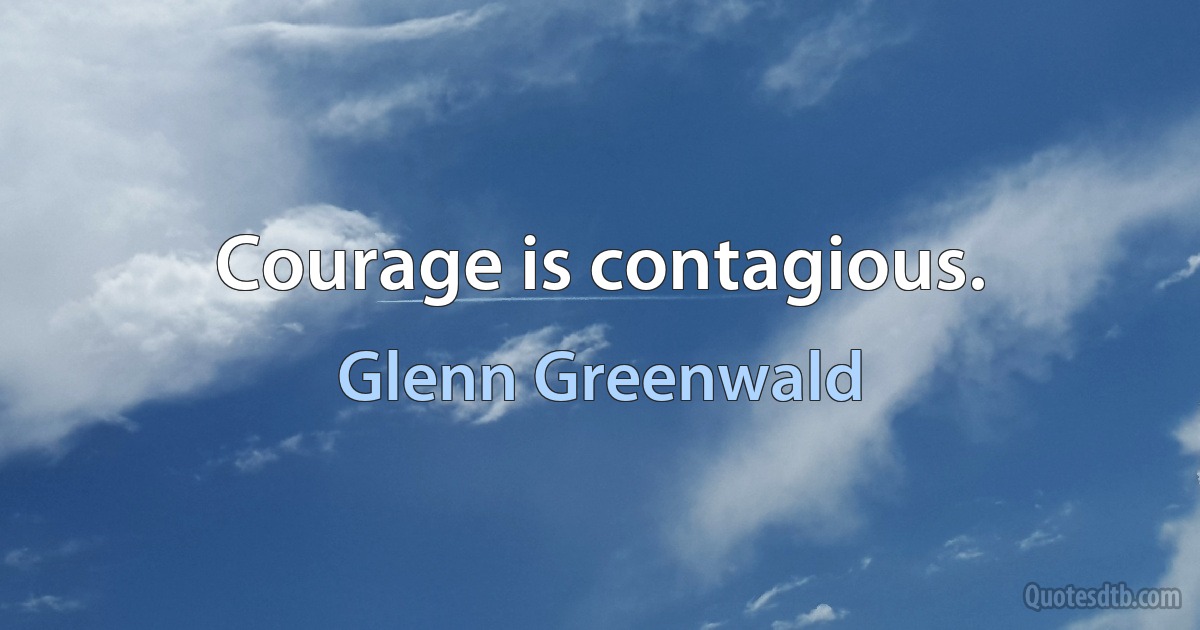 Courage is contagious. (Glenn Greenwald)