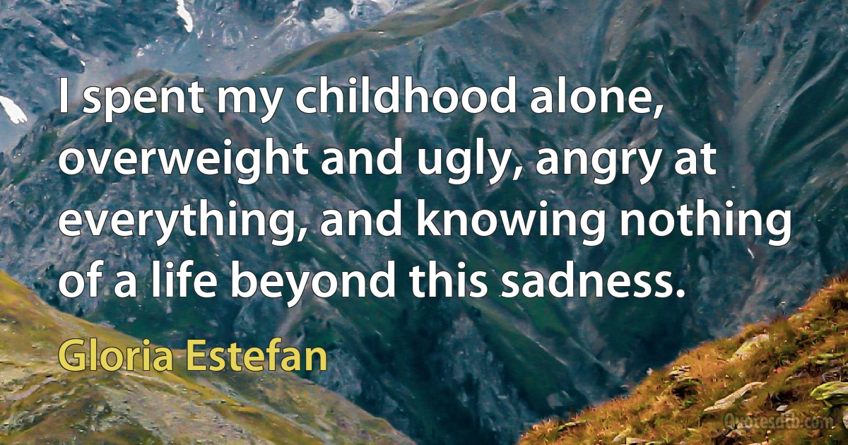 I spent my childhood alone, overweight and ugly, angry at everything, and knowing nothing of a life beyond this sadness. (Gloria Estefan)