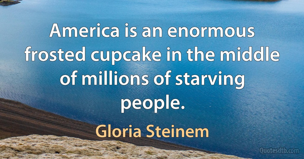 America is an enormous frosted cupcake in the middle of millions of starving people. (Gloria Steinem)