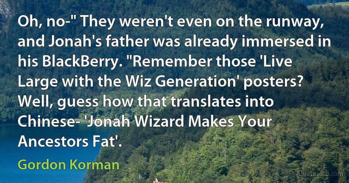 Oh, no-" They weren't even on the runway, and Jonah's father was already immersed in his BlackBerry. "Remember those 'Live Large with the Wiz Generation' posters? Well, guess how that translates into Chinese- 'Jonah Wizard Makes Your Ancestors Fat'. (Gordon Korman)