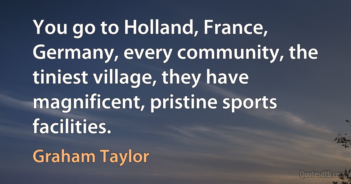 You go to Holland, France, Germany, every community, the tiniest village, they have magnificent, pristine sports facilities. (Graham Taylor)