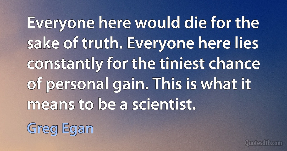 Everyone here would die for the sake of truth. Everyone here lies constantly for the tiniest chance of personal gain. This is what it means to be a scientist. (Greg Egan)