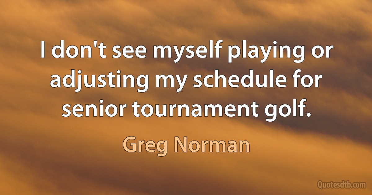 I don't see myself playing or adjusting my schedule for senior tournament golf. (Greg Norman)