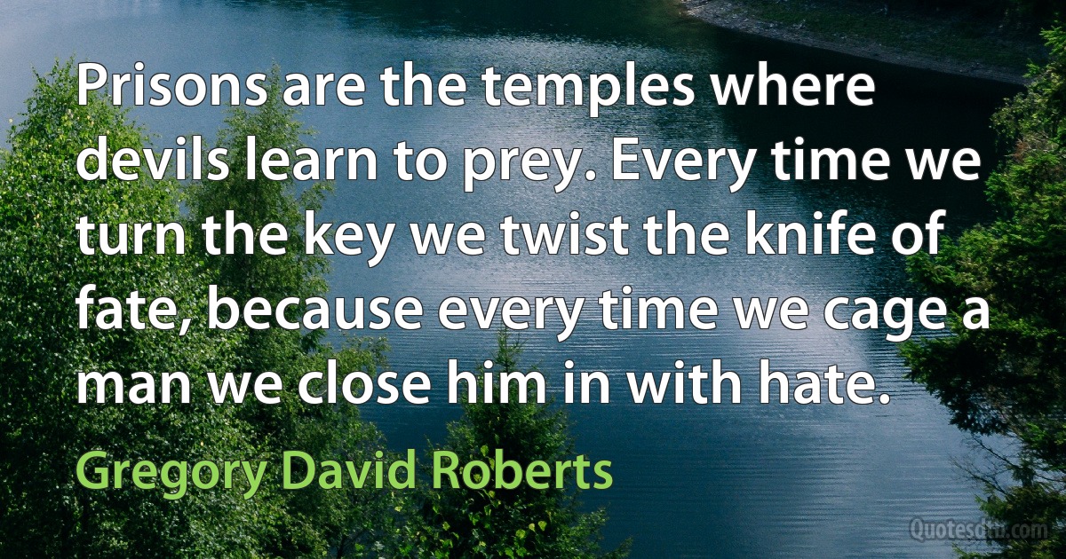 Prisons are the temples where devils learn to prey. Every time we turn the key we twist the knife of fate, because every time we cage a man we close him in with hate. (Gregory David Roberts)