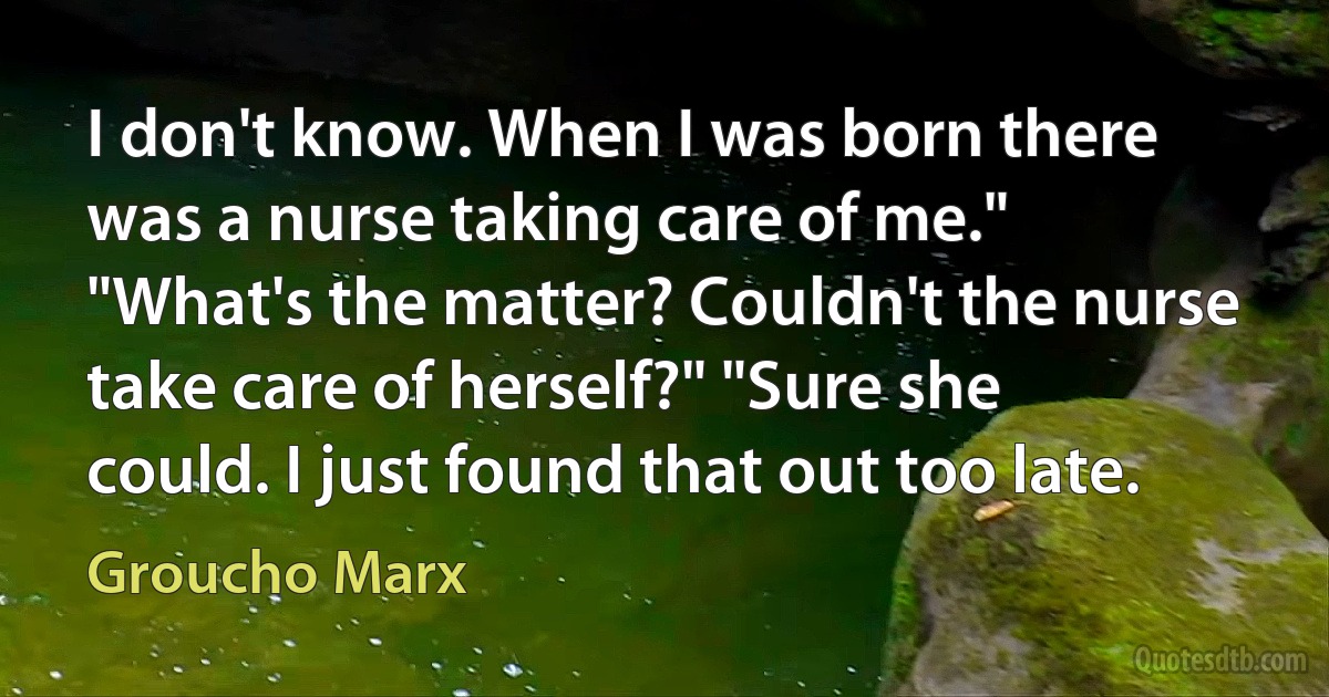 I don't know. When I was born there was a nurse taking care of me."
"What's the matter? Couldn't the nurse take care of herself?" "Sure she could. I just found that out too late. (Groucho Marx)