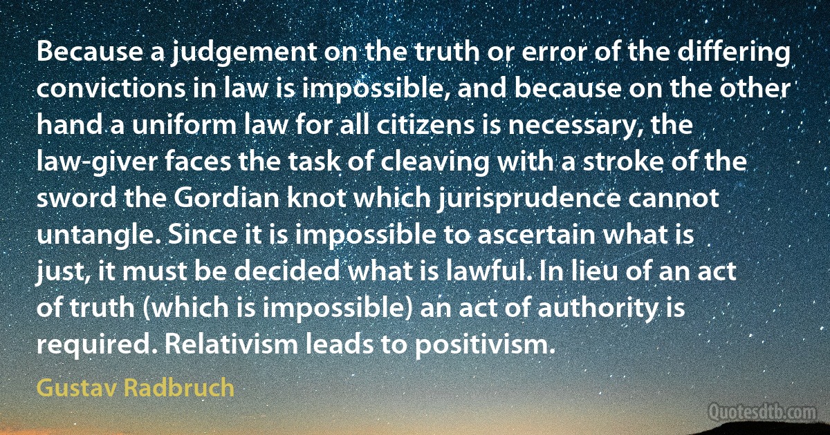 Because a judgement on the truth or error of the differing convictions in law is impossible, and because on the other hand a uniform law for all citizens is necessary, the law-giver faces the task of cleaving with a stroke of the sword the Gordian knot which jurisprudence cannot untangle. Since it is impossible to ascertain what is just, it must be decided what is lawful. In lieu of an act of truth (which is impossible) an act of authority is required. Relativism leads to positivism. (Gustav Radbruch)