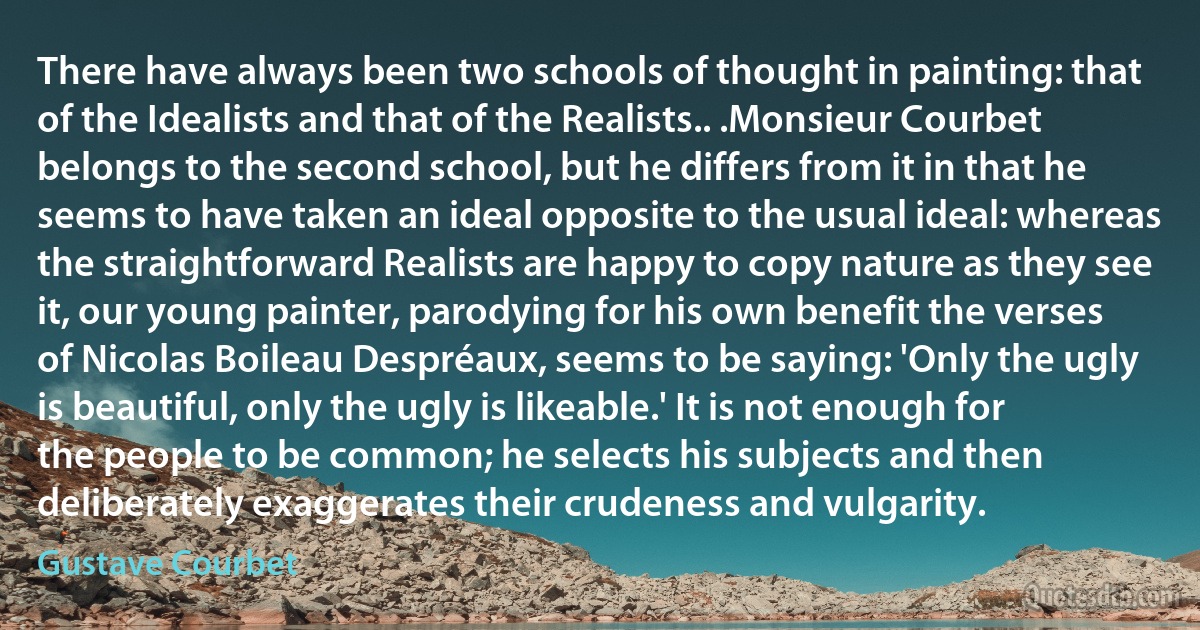 There have always been two schools of thought in painting: that of the Idealists and that of the Realists.. .Monsieur Courbet belongs to the second school, but he differs from it in that he seems to have taken an ideal opposite to the usual ideal: whereas the straightforward Realists are happy to copy nature as they see it, our young painter, parodying for his own benefit the verses of Nicolas Boileau Despréaux, seems to be saying: 'Only the ugly is beautiful, only the ugly is likeable.' It is not enough for the people to be common; he selects his subjects and then deliberately exaggerates their crudeness and vulgarity. (Gustave Courbet)