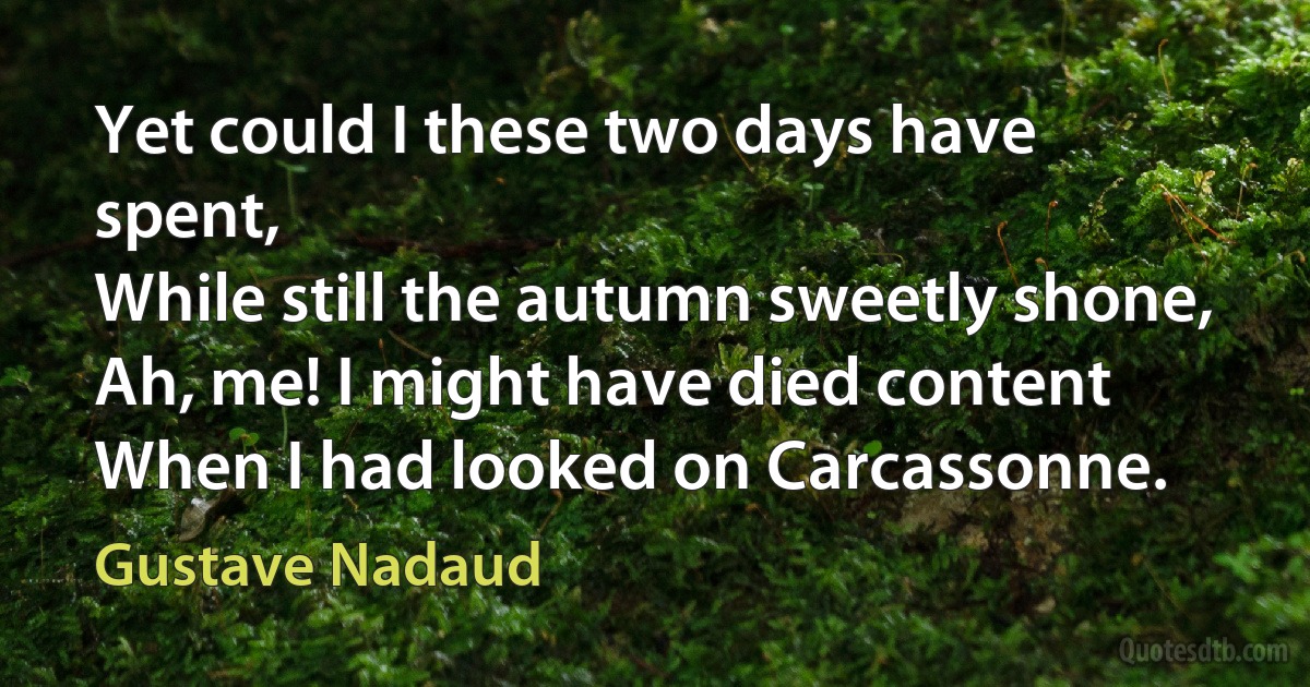 Yet could I these two days have spent,
While still the autumn sweetly shone,
Ah, me! I might have died content
When I had looked on Carcassonne. (Gustave Nadaud)