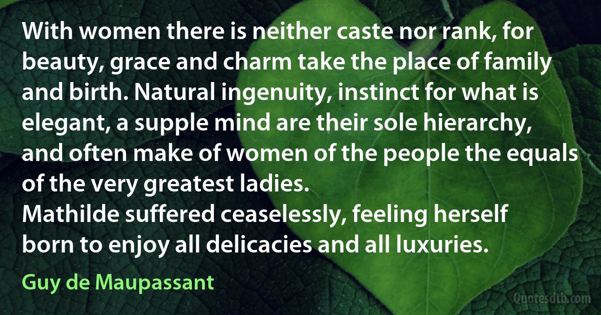 With women there is neither caste nor rank, for beauty, grace and charm take the place of family and birth. Natural ingenuity, instinct for what is elegant, a supple mind are their sole hierarchy, and often make of women of the people the equals of the very greatest ladies.
Mathilde suffered ceaselessly, feeling herself born to enjoy all delicacies and all luxuries. (Guy de Maupassant)