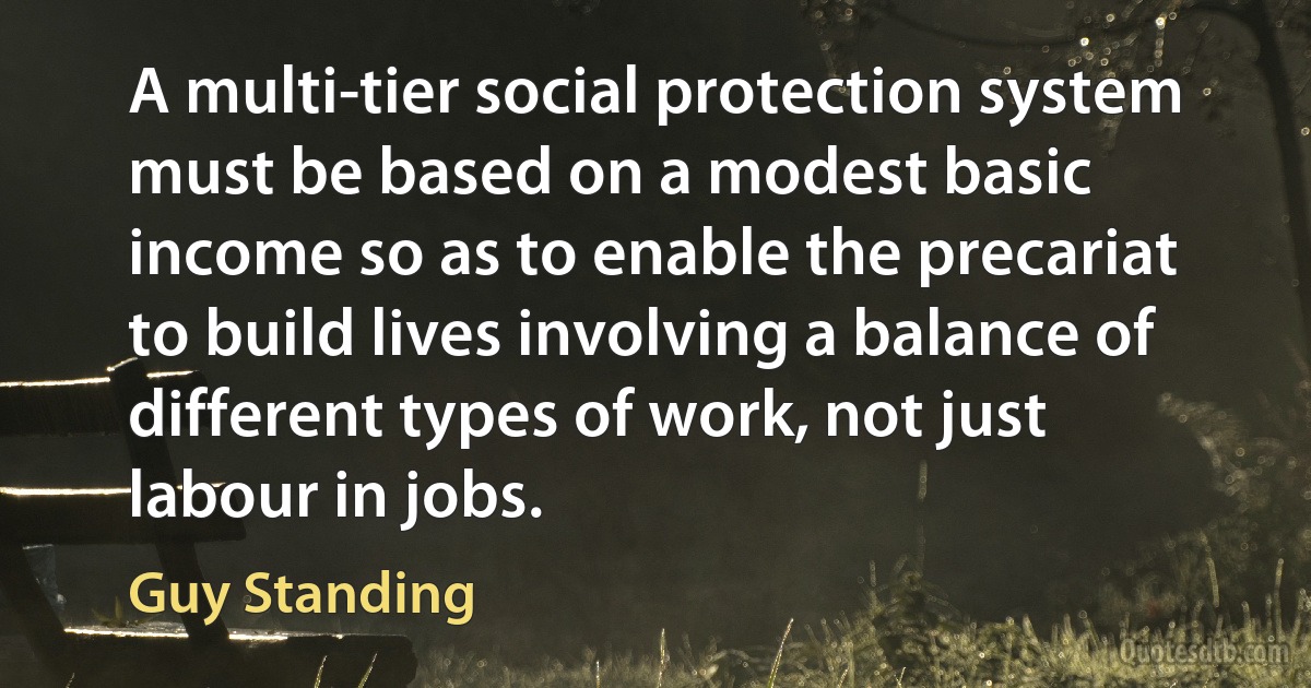 A multi-tier social protection system must be based on a modest basic income so as to enable the precariat to build lives involving a balance of different types of work, not just labour in jobs. (Guy Standing)