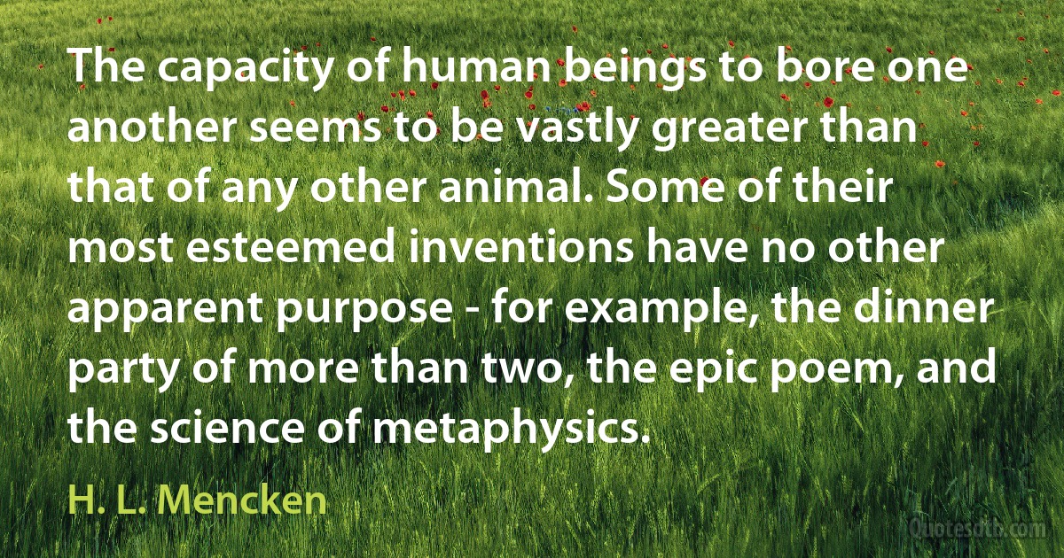 The capacity of human beings to bore one another seems to be vastly greater than that of any other animal. Some of their most esteemed inventions have no other apparent purpose - for example, the dinner party of more than two, the epic poem, and the science of metaphysics. (H. L. Mencken)