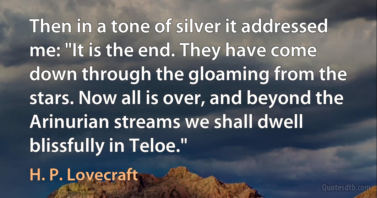 Then in a tone of silver it addressed me: "It is the end. They have come down through the gloaming from the stars. Now all is over, and beyond the Arinurian streams we shall dwell blissfully in Teloe." (H. P. Lovecraft)