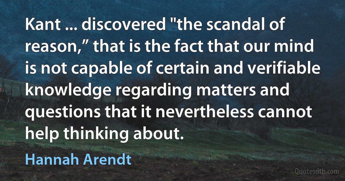 Kant ... discovered "the scandal of reason,” that is the fact that our mind is not capable of certain and verifiable knowledge regarding matters and questions that it nevertheless cannot help thinking about. (Hannah Arendt)