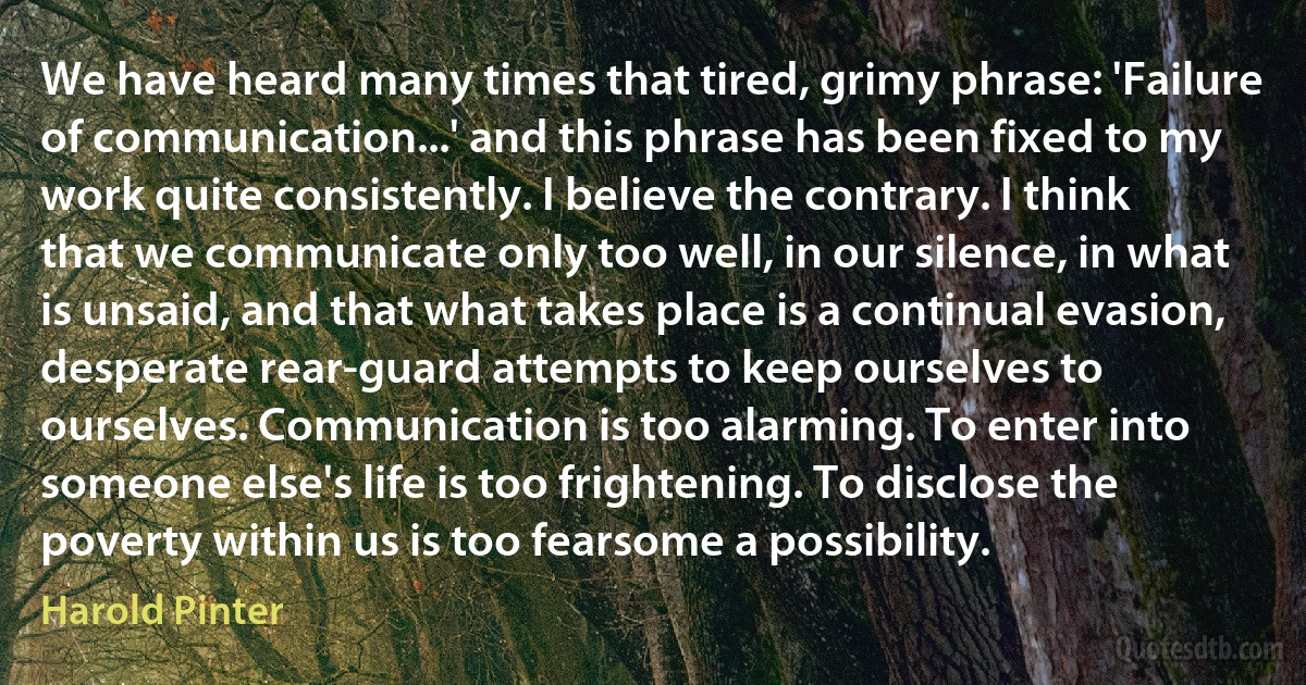 We have heard many times that tired, grimy phrase: 'Failure of communication...' and this phrase has been fixed to my work quite consistently. I believe the contrary. I think that we communicate only too well, in our silence, in what is unsaid, and that what takes place is a continual evasion, desperate rear-guard attempts to keep ourselves to ourselves. Communication is too alarming. To enter into someone else's life is too frightening. To disclose the poverty within us is too fearsome a possibility. (Harold Pinter)