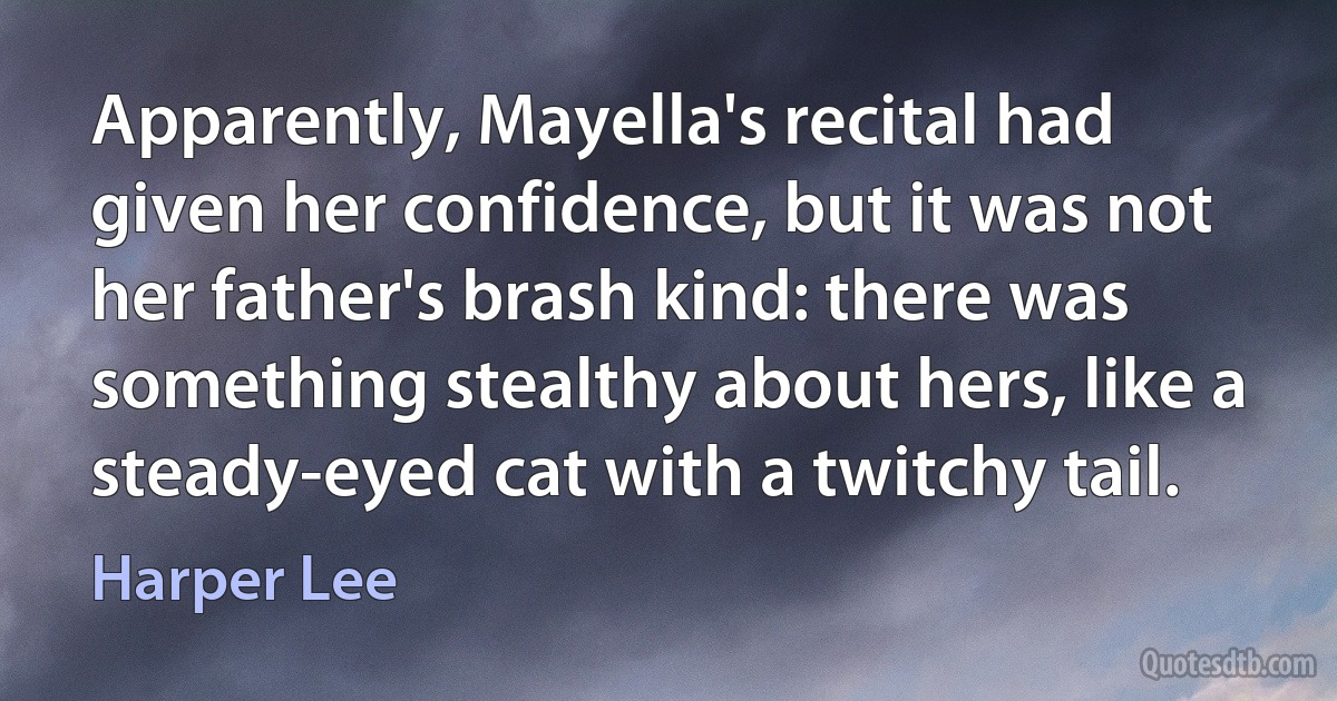 Apparently, Mayella's recital had given her confidence, but it was not her father's brash kind: there was something stealthy about hers, like a steady-eyed cat with a twitchy tail. (Harper Lee)