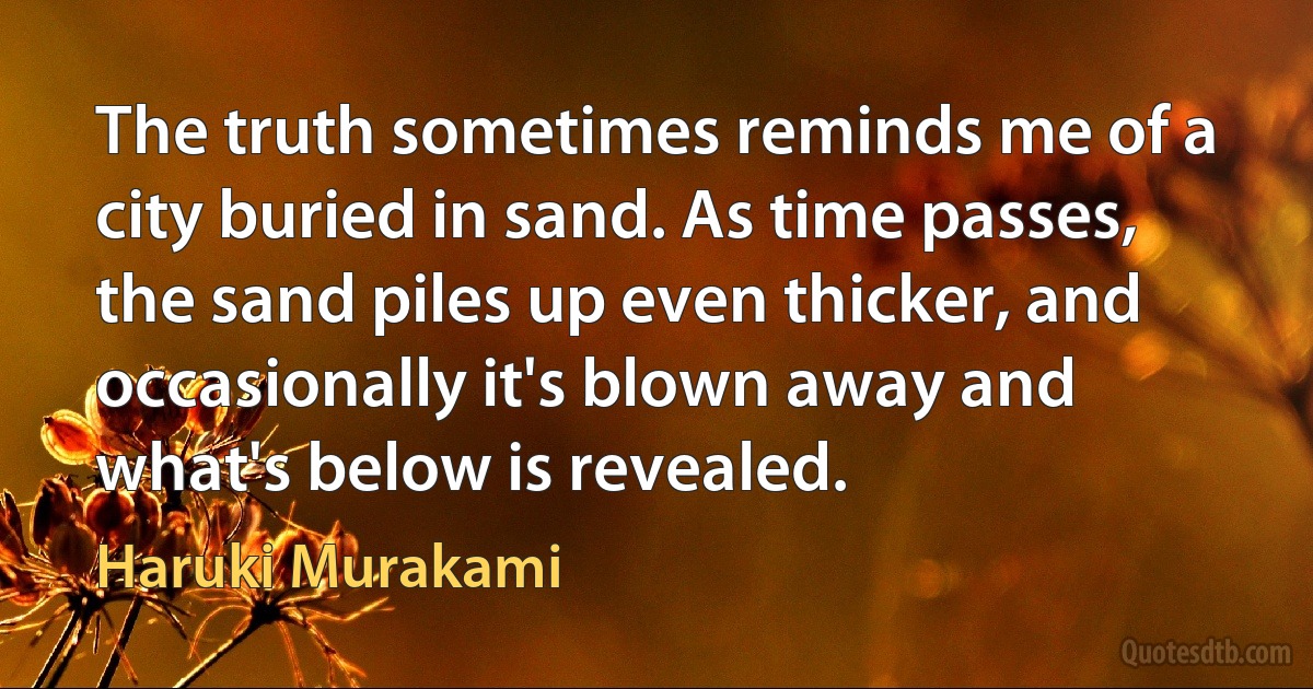 The truth sometimes reminds me of a city buried in sand. As time passes, the sand piles up even thicker, and occasionally it's blown away and what's below is revealed. (Haruki Murakami)