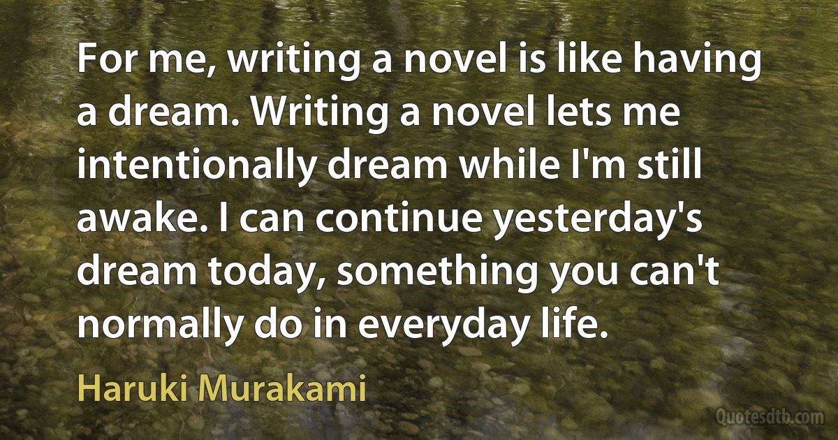 For me, writing a novel is like having a dream. Writing a novel lets me intentionally dream while I'm still awake. I can continue yesterday's dream today, something you can't normally do in everyday life. (Haruki Murakami)