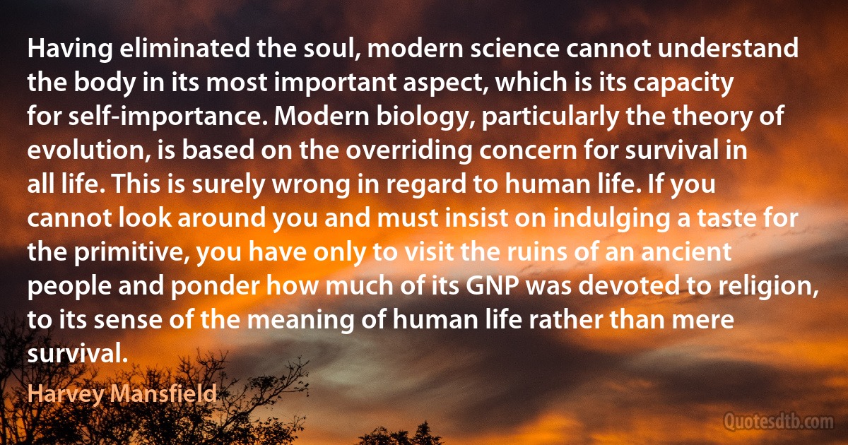 Having eliminated the soul, modern science cannot understand the body in its most important aspect, which is its capacity for self-importance. Modern biology, particularly the theory of evolution, is based on the overriding concern for survival in all life. This is surely wrong in regard to human life. If you cannot look around you and must insist on indulging a taste for the primitive, you have only to visit the ruins of an ancient people and ponder how much of its GNP was devoted to religion, to its sense of the meaning of human life rather than mere survival. (Harvey Mansfield)