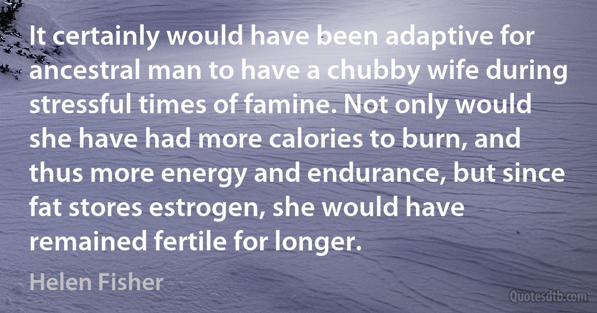 It certainly would have been adaptive for ancestral man to have a chubby wife during stressful times of famine. Not only would she have had more calories to burn, and thus more energy and endurance, but since fat stores estrogen, she would have remained fertile for longer. (Helen Fisher)