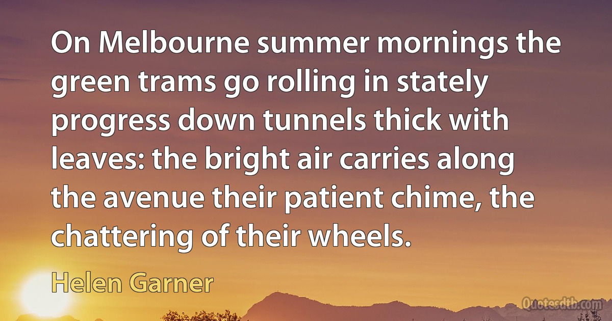 On Melbourne summer mornings the green trams go rolling in stately progress down tunnels thick with leaves: the bright air carries along the avenue their patient chime, the chattering of their wheels. (Helen Garner)