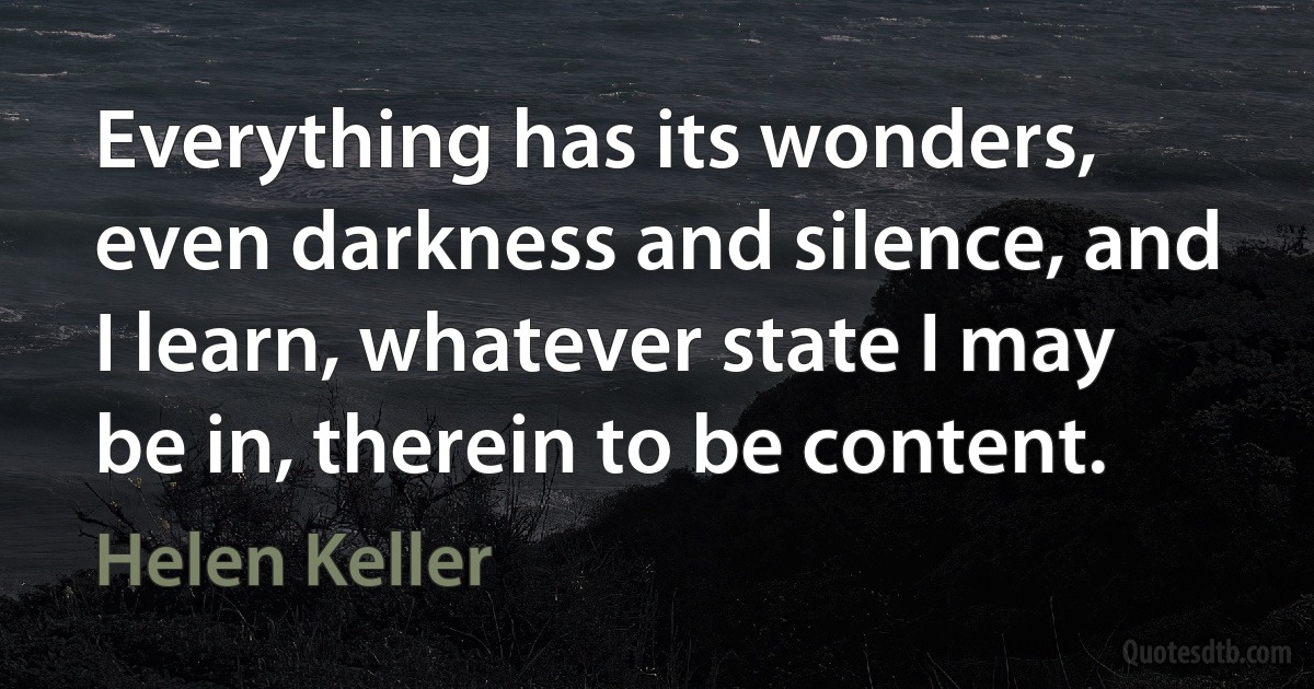 Everything has its wonders, even darkness and silence, and I learn, whatever state I may be in, therein to be content. (Helen Keller)