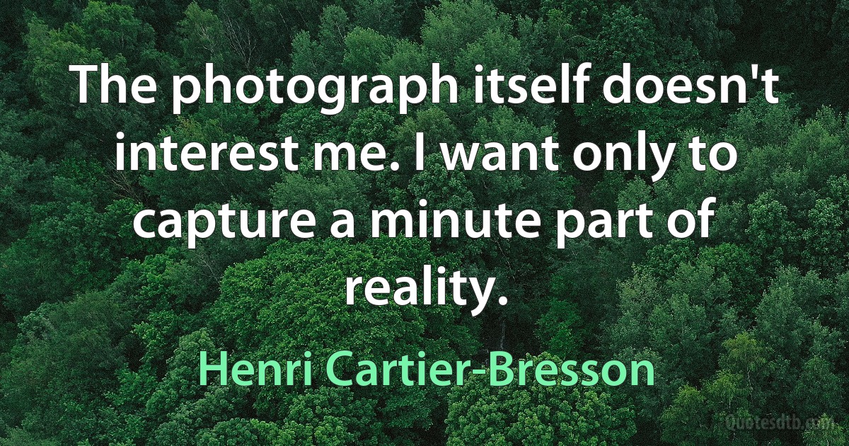 The photograph itself doesn't interest me. I want only to capture a minute part of reality. (Henri Cartier-Bresson)