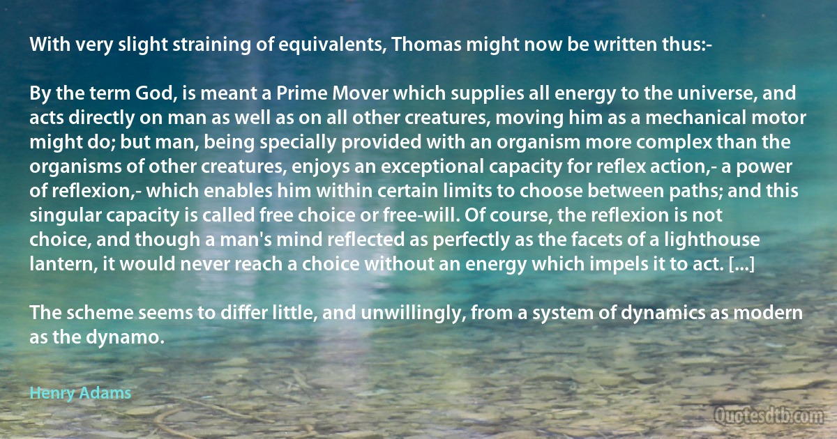 With very slight straining of equivalents, Thomas might now be written thus:-

By the term God, is meant a Prime Mover which supplies all energy to the universe, and acts directly on man as well as on all other creatures, moving him as a mechanical motor might do; but man, being specially provided with an organism more complex than the organisms of other creatures, enjoys an exceptional capacity for reflex action,- a power of reflexion,- which enables him within certain limits to choose between paths; and this singular capacity is called free choice or free-will. Of course, the reflexion is not choice, and though a man's mind reflected as perfectly as the facets of a lighthouse lantern, it would never reach a choice without an energy which impels it to act. [...]

The scheme seems to differ little, and unwillingly, from a system of dynamics as modern as the dynamo. (Henry Adams)