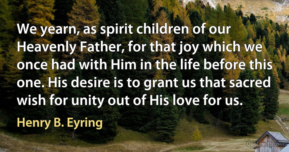 We yearn, as spirit children of our Heavenly Father, for that joy which we once had with Him in the life before this one. His desire is to grant us that sacred wish for unity out of His love for us. (Henry B. Eyring)