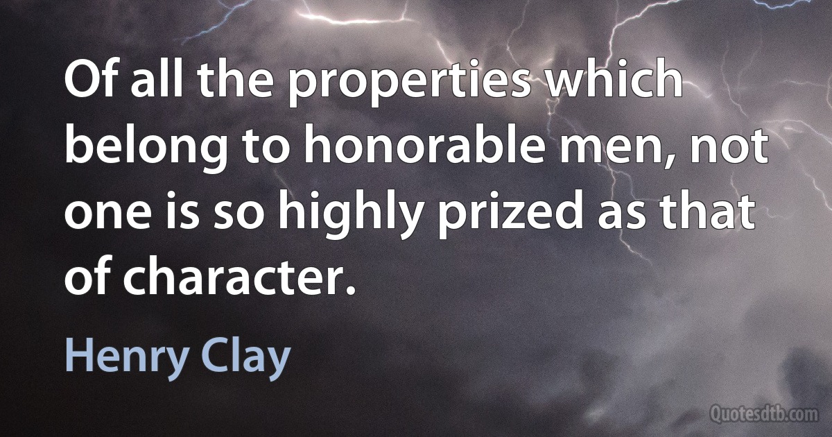 Of all the properties which belong to honorable men, not one is so highly prized as that of character. (Henry Clay)