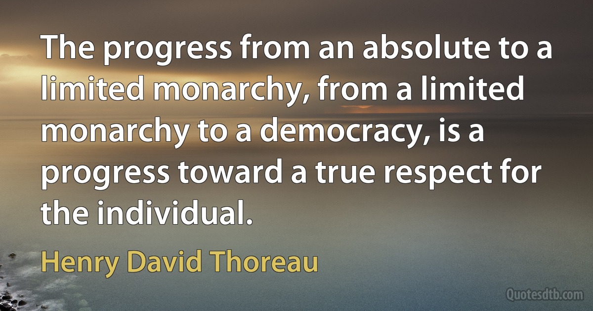 The progress from an absolute to a limited monarchy, from a limited monarchy to a democracy, is a progress toward a true respect for the individual. (Henry David Thoreau)