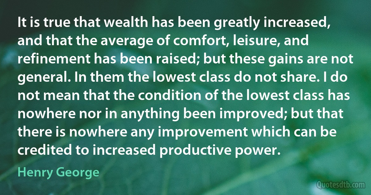 It is true that wealth has been greatly increased, and that the average of comfort, leisure, and refinement has been raised; but these gains are not general. In them the lowest class do not share. I do not mean that the condition of the lowest class has nowhere nor in anything been improved; but that there is nowhere any improvement which can be credited to increased productive power. (Henry George)