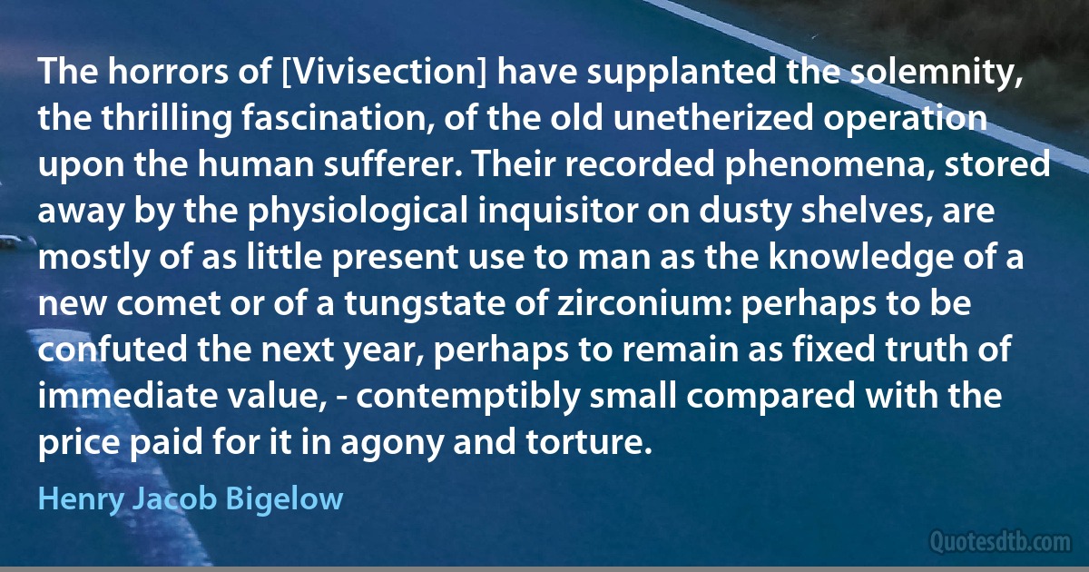 The horrors of [Vivisection] have supplanted the solemnity, the thrilling fascination, of the old unetherized operation upon the human sufferer. Their recorded phenomena, stored away by the physiological inquisitor on dusty shelves, are mostly of as little present use to man as the knowledge of a new comet or of a tungstate of zirconium: perhaps to be confuted the next year, perhaps to remain as fixed truth of immediate value, - contemptibly small compared with the price paid for it in agony and torture. (Henry Jacob Bigelow)