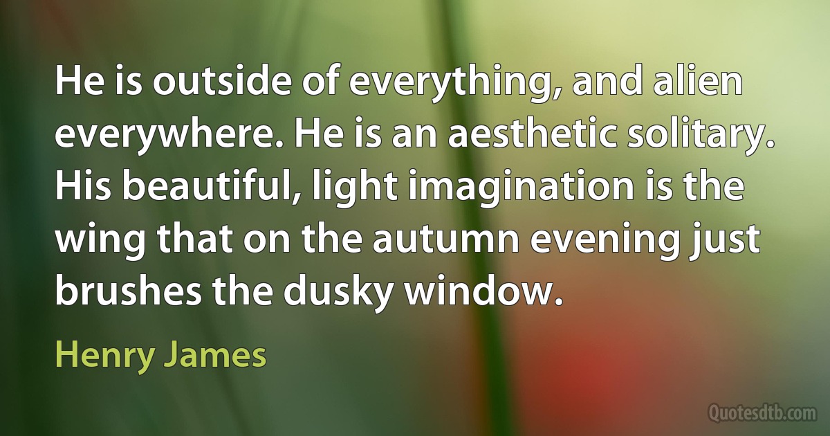 He is outside of everything, and alien everywhere. He is an aesthetic solitary. His beautiful, light imagination is the wing that on the autumn evening just brushes the dusky window. (Henry James)