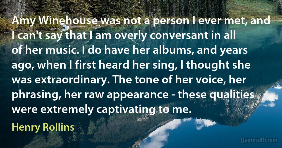 Amy Winehouse was not a person I ever met, and I can't say that I am overly conversant in all of her music. I do have her albums, and years ago, when I first heard her sing, I thought she was extraordinary. The tone of her voice, her phrasing, her raw appearance - these qualities were extremely captivating to me. (Henry Rollins)