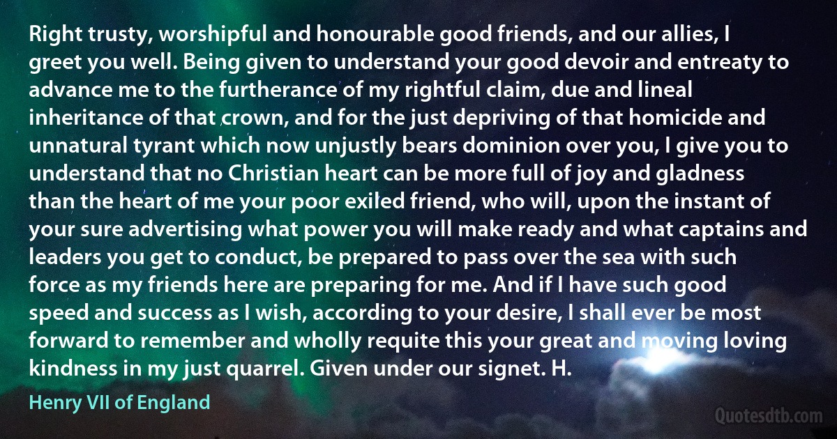 Right trusty, worshipful and honourable good friends, and our allies, I greet you well. Being given to understand your good devoir and entreaty to advance me to the furtherance of my rightful claim, due and lineal inheritance of that crown, and for the just depriving of that homicide and unnatural tyrant which now unjustly bears dominion over you, I give you to understand that no Christian heart can be more full of joy and gladness than the heart of me your poor exiled friend, who will, upon the instant of your sure advertising what power you will make ready and what captains and leaders you get to conduct, be prepared to pass over the sea with such force as my friends here are preparing for me. And if I have such good speed and success as I wish, according to your desire, I shall ever be most forward to remember and wholly requite this your great and moving loving kindness in my just quarrel. Given under our signet. H. (Henry VII of England)