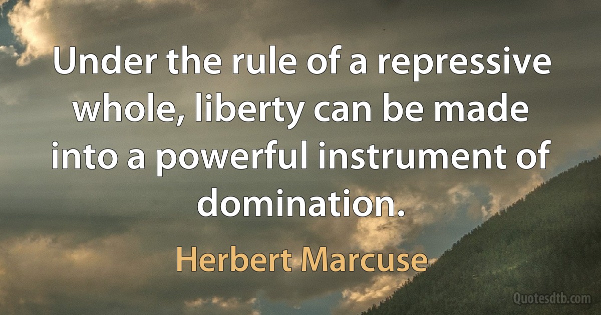 Under the rule of a repressive whole, liberty can be made into a powerful instrument of domination. (Herbert Marcuse)