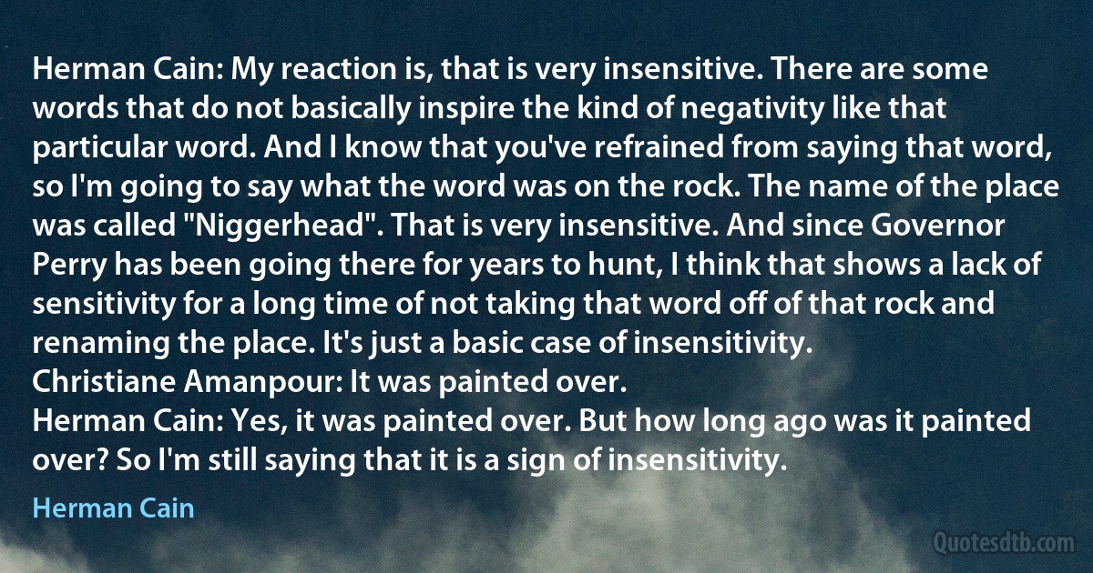 Herman Cain: My reaction is, that is very insensitive. There are some words that do not basically inspire the kind of negativity like that particular word. And I know that you've refrained from saying that word, so I'm going to say what the word was on the rock. The name of the place was called "Niggerhead". That is very insensitive. And since Governor Perry has been going there for years to hunt, I think that shows a lack of sensitivity for a long time of not taking that word off of that rock and renaming the place. It's just a basic case of insensitivity.
Christiane Amanpour: It was painted over.
Herman Cain: Yes, it was painted over. But how long ago was it painted over? So I'm still saying that it is a sign of insensitivity. (Herman Cain)