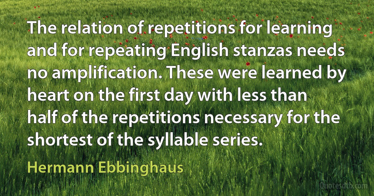 The relation of repetitions for learning and for repeating English stanzas needs no amplification. These were learned by heart on the first day with less than half of the repetitions necessary for the shortest of the syllable series. (Hermann Ebbinghaus)