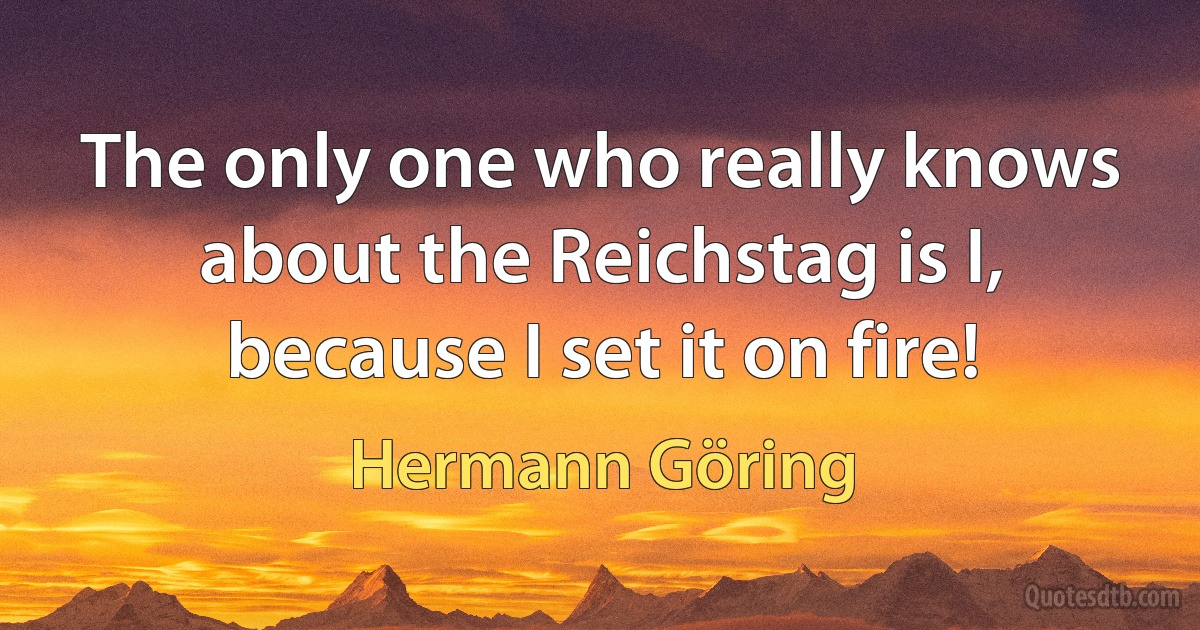 The only one who really knows about the Reichstag is I, because I set it on fire! (Hermann Göring)