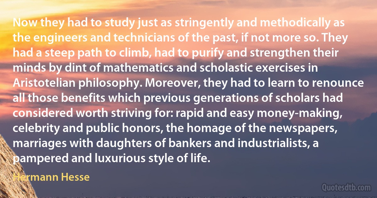 Now they had to study just as stringently and methodically as the engineers and technicians of the past, if not more so. They had a steep path to climb, had to purify and strengthen their minds by dint of mathematics and scholastic exercises in Aristotelian philosophy. Moreover, they had to learn to renounce all those benefits which previous generations of scholars had considered worth striving for: rapid and easy money-making, celebrity and public honors, the homage of the newspapers, marriages with daughters of bankers and industrialists, a pampered and luxurious style of life. (Hermann Hesse)