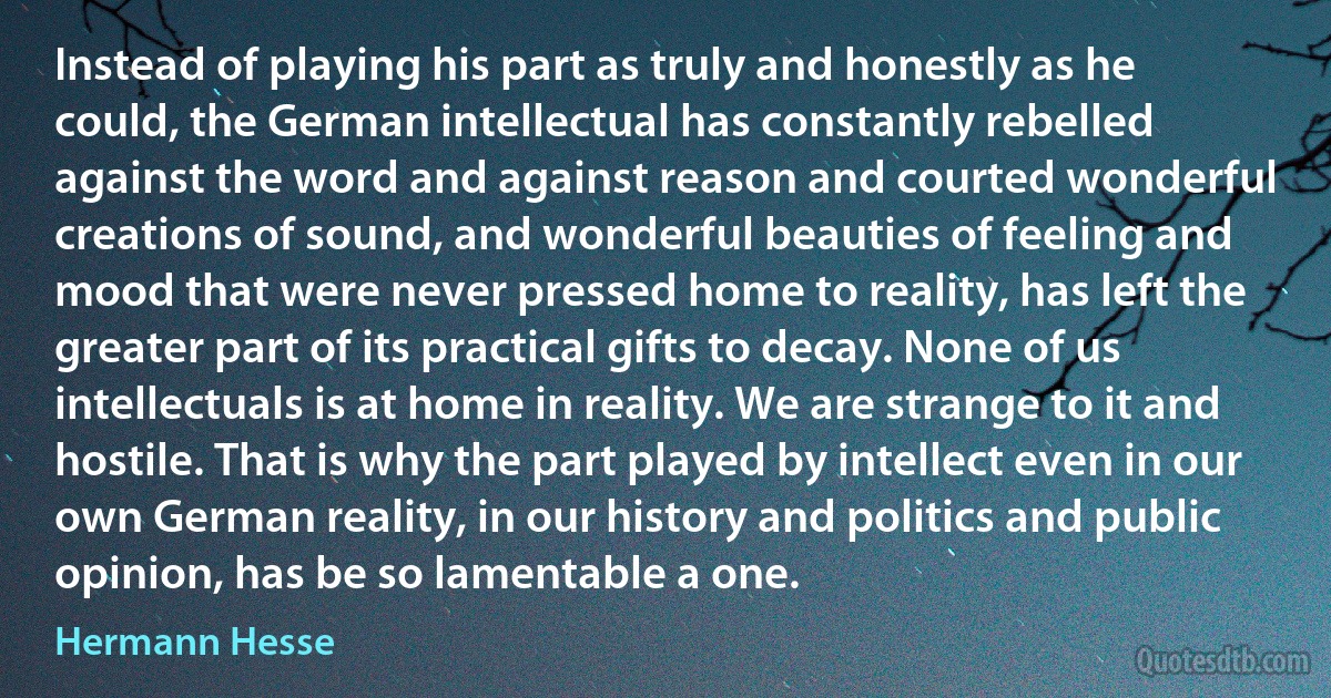 Instead of playing his part as truly and honestly as he could, the German intellectual has constantly rebelled against the word and against reason and courted wonderful creations of sound, and wonderful beauties of feeling and mood that were never pressed home to reality, has left the greater part of its practical gifts to decay. None of us intellectuals is at home in reality. We are strange to it and hostile. That is why the part played by intellect even in our own German reality, in our history and politics and public opinion, has be so lamentable a one. (Hermann Hesse)