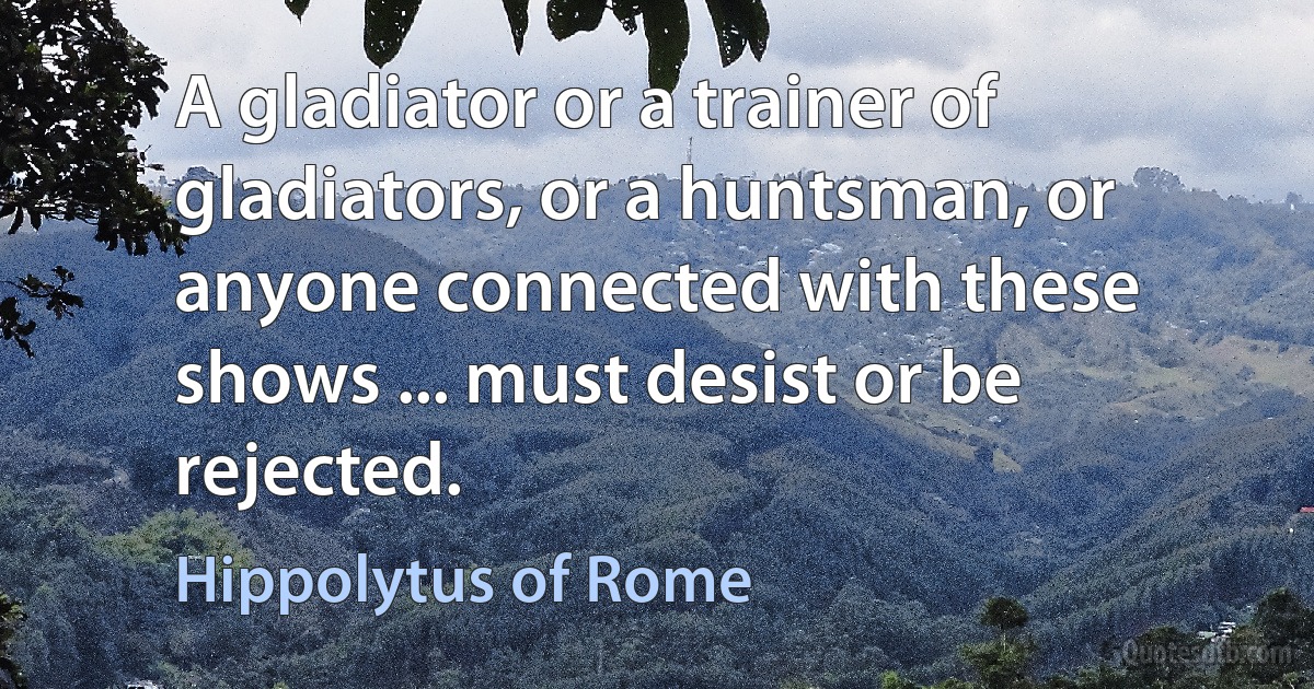 A gladiator or a trainer of gladiators, or a huntsman, or anyone connected with these shows ... must desist or be rejected. (Hippolytus of Rome)