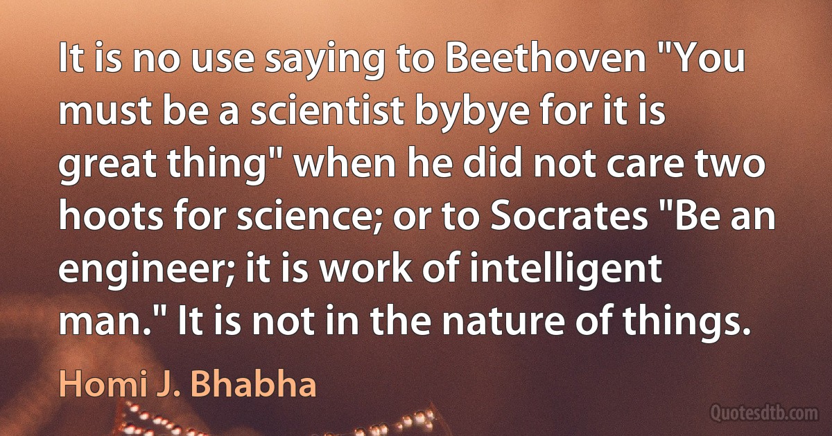 It is no use saying to Beethoven "You must be a scientist bybye for it is great thing" when he did not care two hoots for science; or to Socrates "Be an engineer; it is work of intelligent man." It is not in the nature of things. (Homi J. Bhabha)