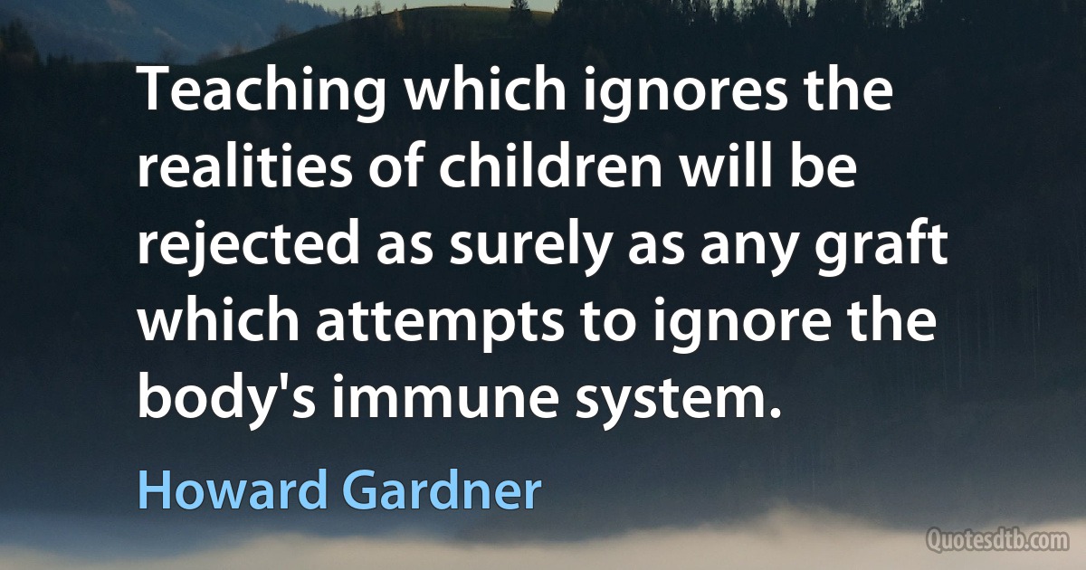 Teaching which ignores the realities of children will be rejected as surely as any graft which attempts to ignore the body's immune system. (Howard Gardner)